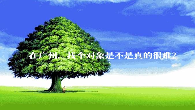 在广州，找个对象是不是真的很难？