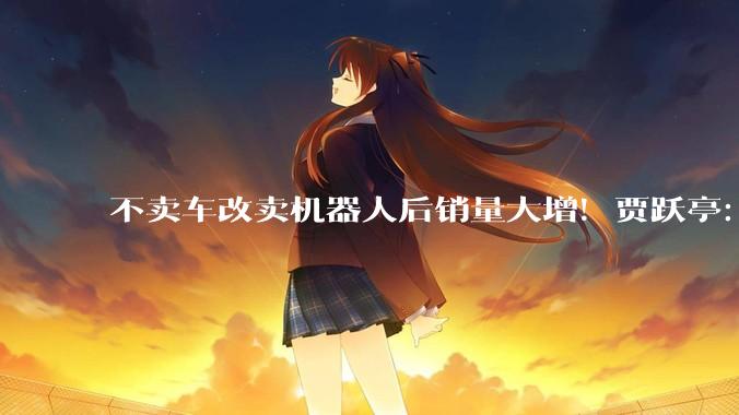不卖车改卖机器人后销量大增！贾跃亭：5月机器人销量69台 超3、4月之和_销售_终端_人形