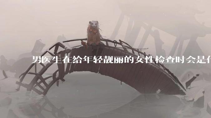 男医生在给年轻靓丽的女性检查时会是什么心态？